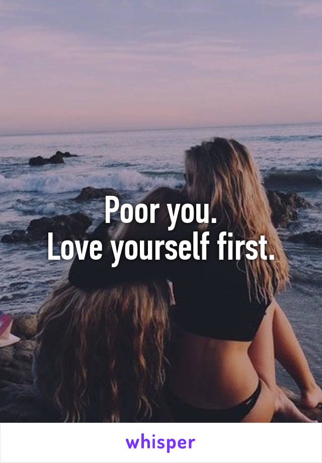Poor you.
Love yourself first.