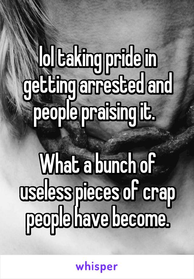 lol taking pride in getting arrested and people praising it.  

What a bunch of useless pieces of crap people have become.