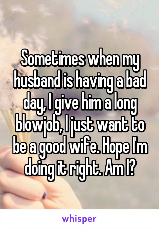 Sometimes when my husband is having a bad day, I give him a long blowjob, I just want to be a good wife. Hope I'm doing it right. Am I?