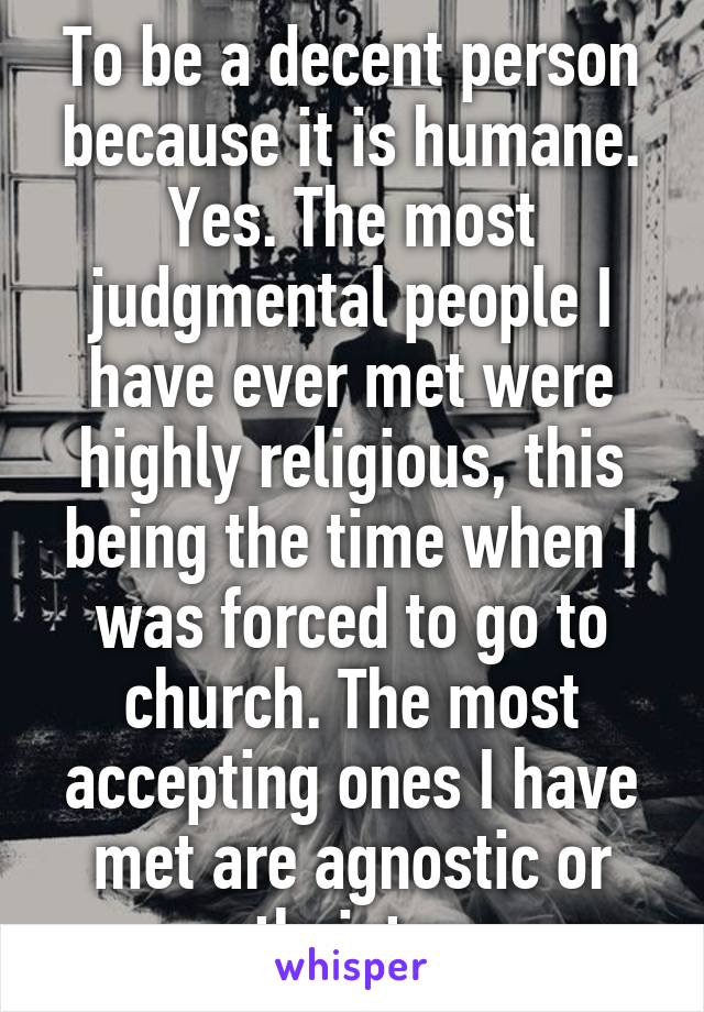 To be a decent person because it is humane. Yes. The most judgmental people I have ever met were highly religious, this being the time when I was forced to go to church. The most accepting ones I have met are agnostic or atheists.  