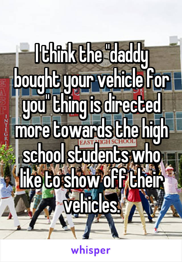 I think the "daddy bought your vehicle for you" thing is directed more towards the high school students who like to show off their vehicles.