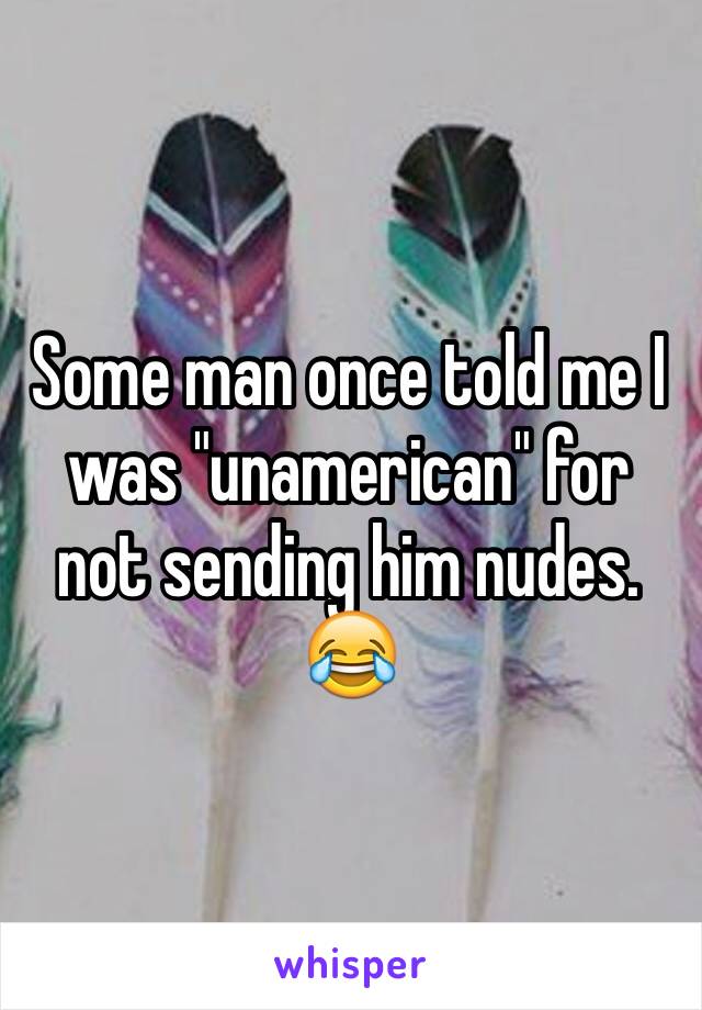 Some man once told me I was "unamerican" for not sending him nudes. 😂