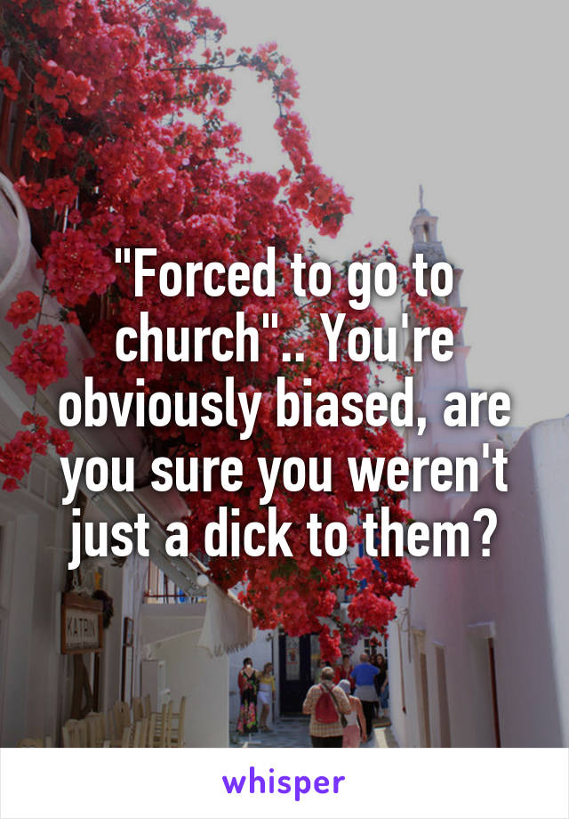 "Forced to go to church".. You're obviously biased, are you sure you weren't just a dick to them?