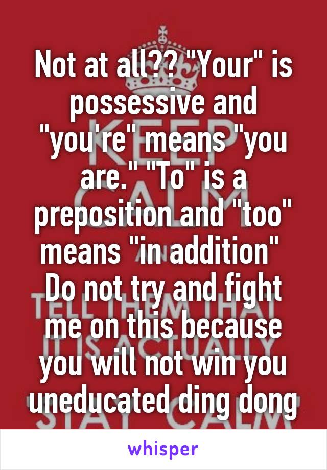 Not at all?? "Your" is possessive and "you're" means "you are." "To" is a preposition and "too" means "in addition" 
Do not try and fight me on this because you will not win you uneducated ding dong