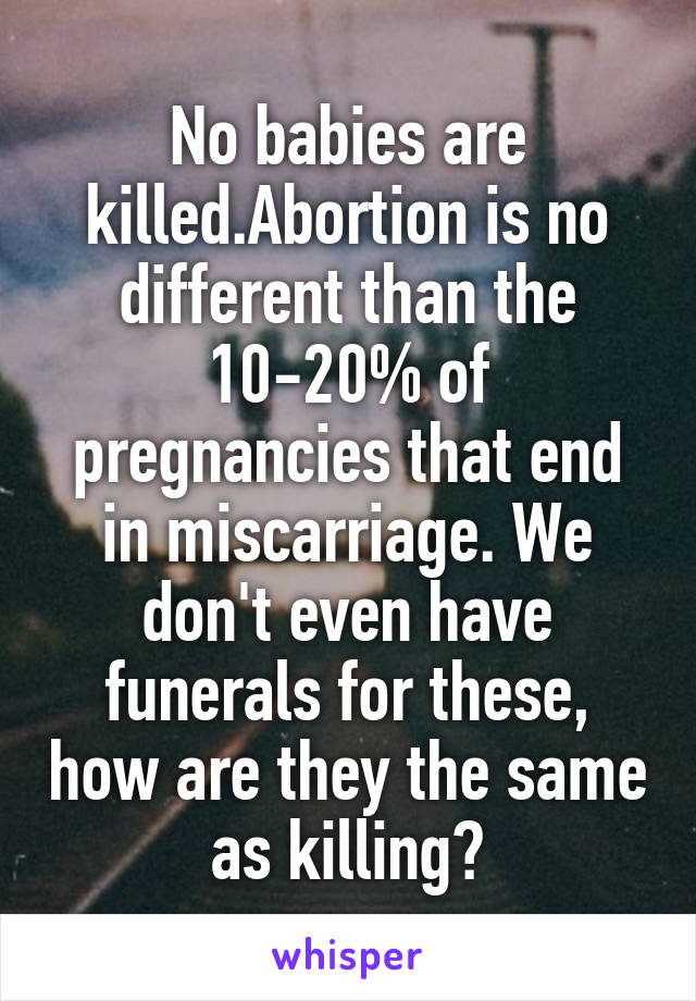 No babies are killed.Abortion is no different than the 10-20% of pregnancies that end in miscarriage. We don't even have funerals for these, how are they the same as killing?