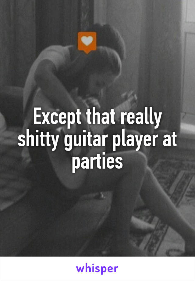 Except that really shitty guitar player at parties