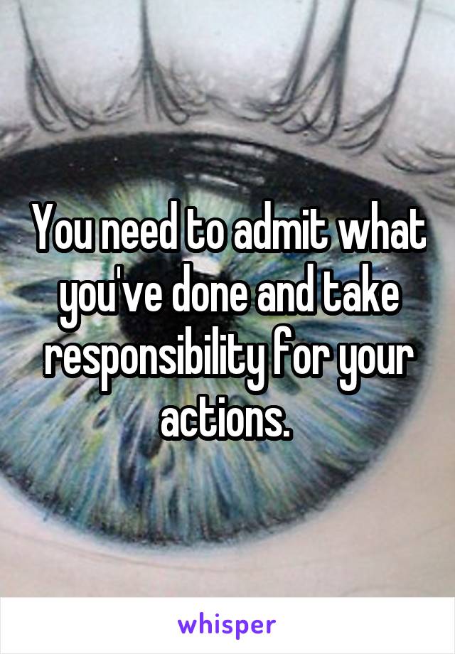You need to admit what you've done and take responsibility for your actions. 