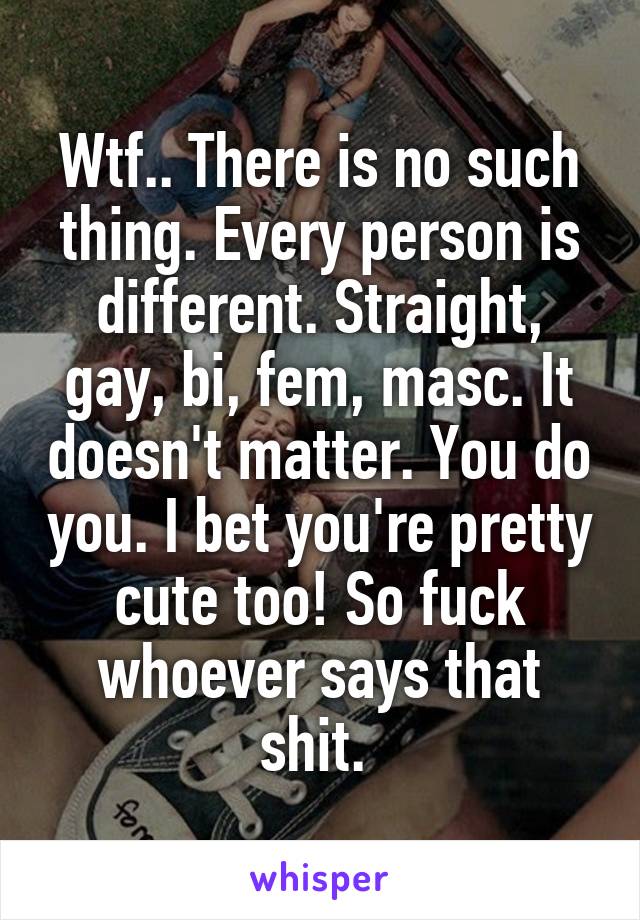 Wtf.. There is no such thing. Every person is different. Straight, gay, bi, fem, masc. It doesn't matter. You do you. I bet you're pretty cute too! So fuck whoever says that shit. 