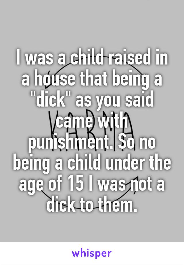 I was a child raised in a house that being a "dick" as you said came with punishment. So no being a child under the age of 15 I was not a dick to them.