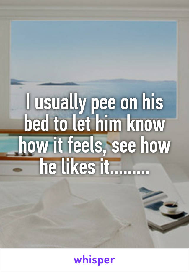 I usually pee on his bed to let him know how it feels, see how he likes it.........