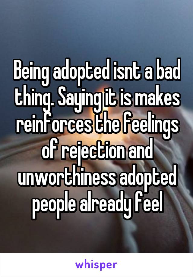 Being adopted isnt a bad thing. Saying it is makes reinforces the feelings of rejection and unworthiness adopted people already feel