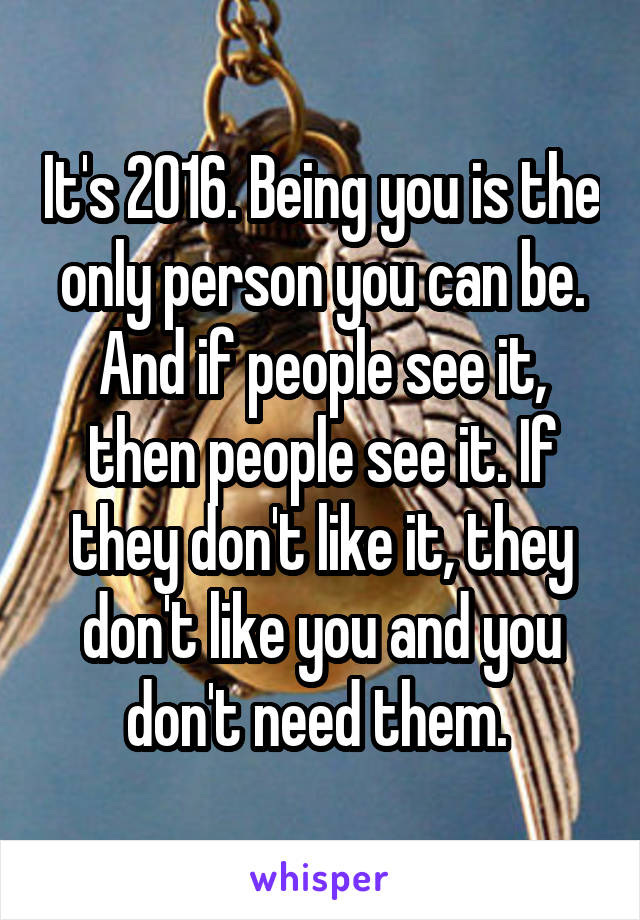 It's 2016. Being you is the only person you can be. And if people see it, then people see it. If they don't like it, they don't like you and you don't need them. 