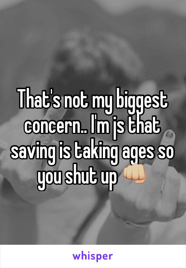 That's not my biggest concern.. I'm js that saving is taking ages so you shut up 👊🏼