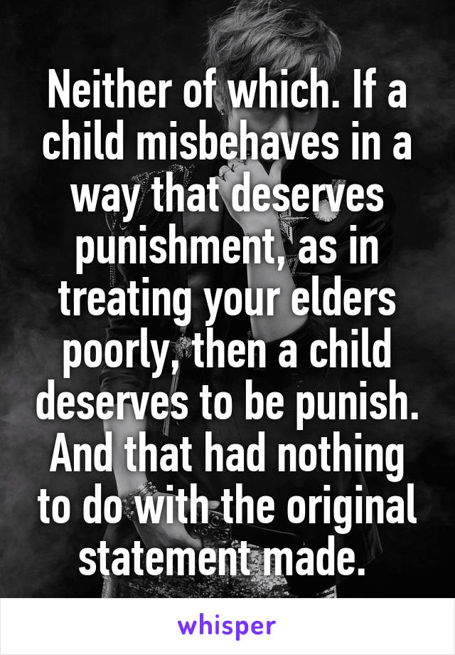 Neither of which. If a child misbehaves in a way that deserves punishment, as in treating your elders poorly, then a child deserves to be punish. And that had nothing to do with the original statement made. 