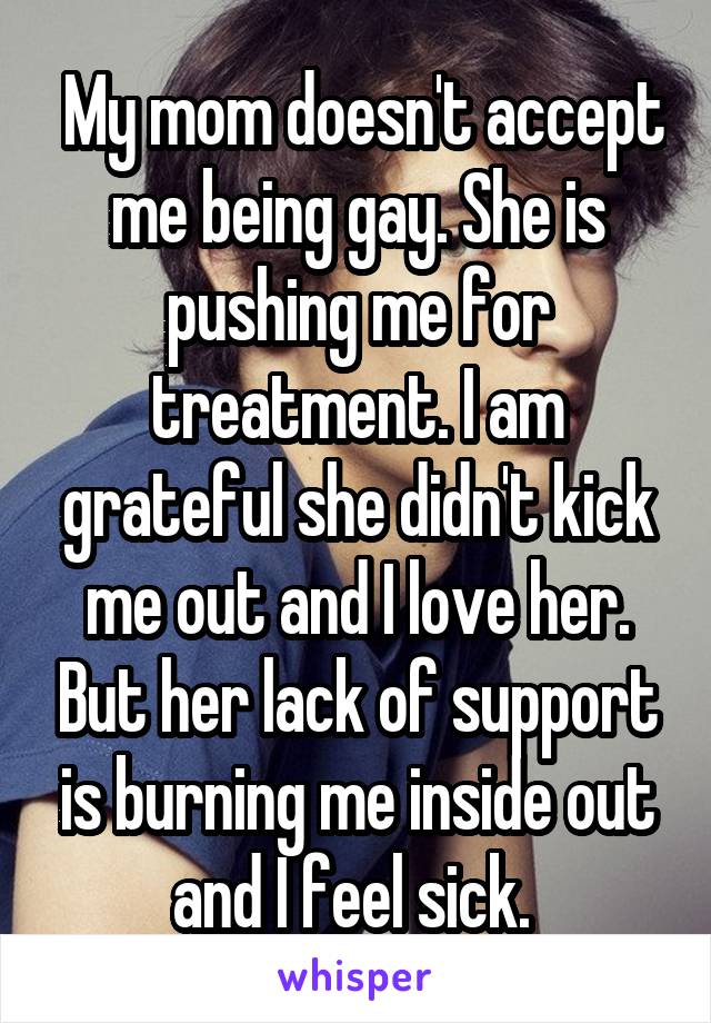  My mom doesn't accept me being gay. She is pushing me for treatment. I am grateful she didn't kick me out and I love her. But her lack of support is burning me inside out and I feel sick. 