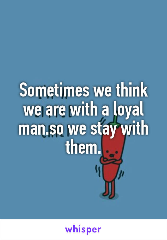 Sometimes we think we are with a loyal man.so we stay with them.