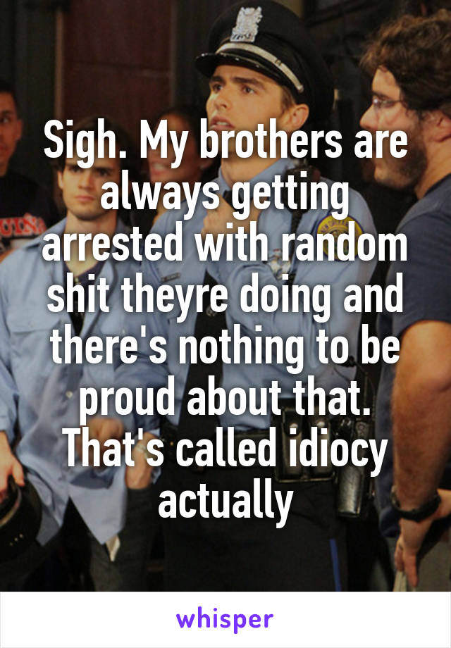 Sigh. My brothers are always getting arrested with random shit theyre doing and there's nothing to be proud about that. That's called idiocy actually