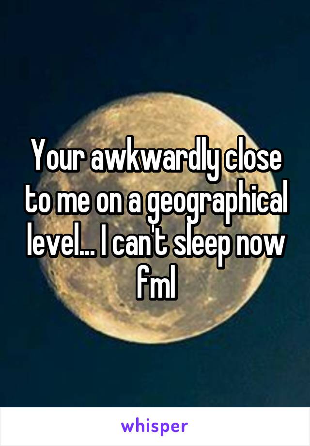 Your awkwardly close to me on a geographical level... I can't sleep now fml