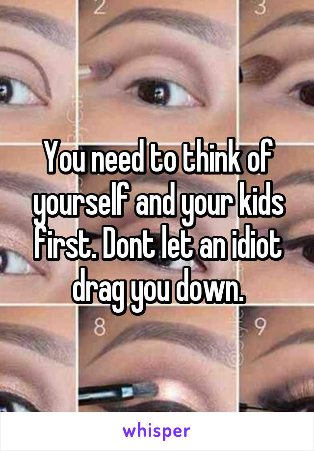 You need to think of yourself and your kids first. Dont let an idiot drag you down.