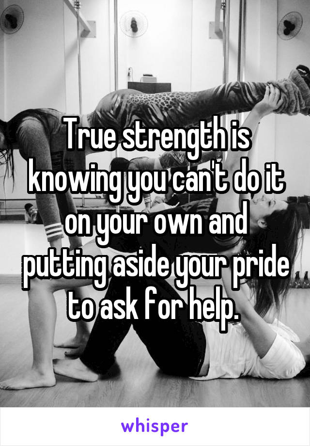 True strength is knowing you can't do it on your own and putting aside your pride to ask for help. 