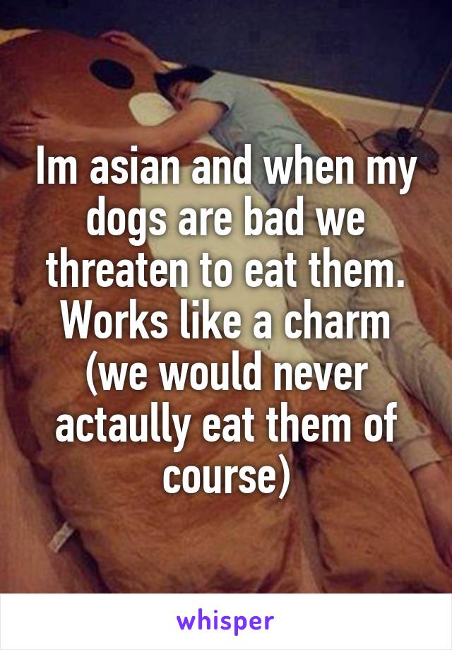 Im asian and when my dogs are bad we threaten to eat them. Works like a charm (we would never actaully eat them of course)