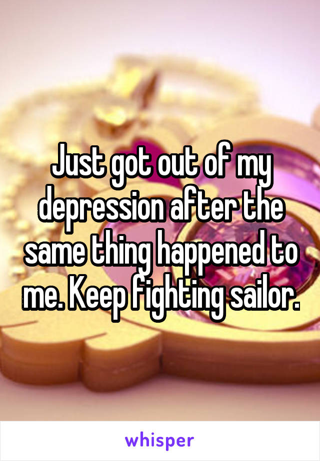 Just got out of my depression after the same thing happened to me. Keep fighting sailor.