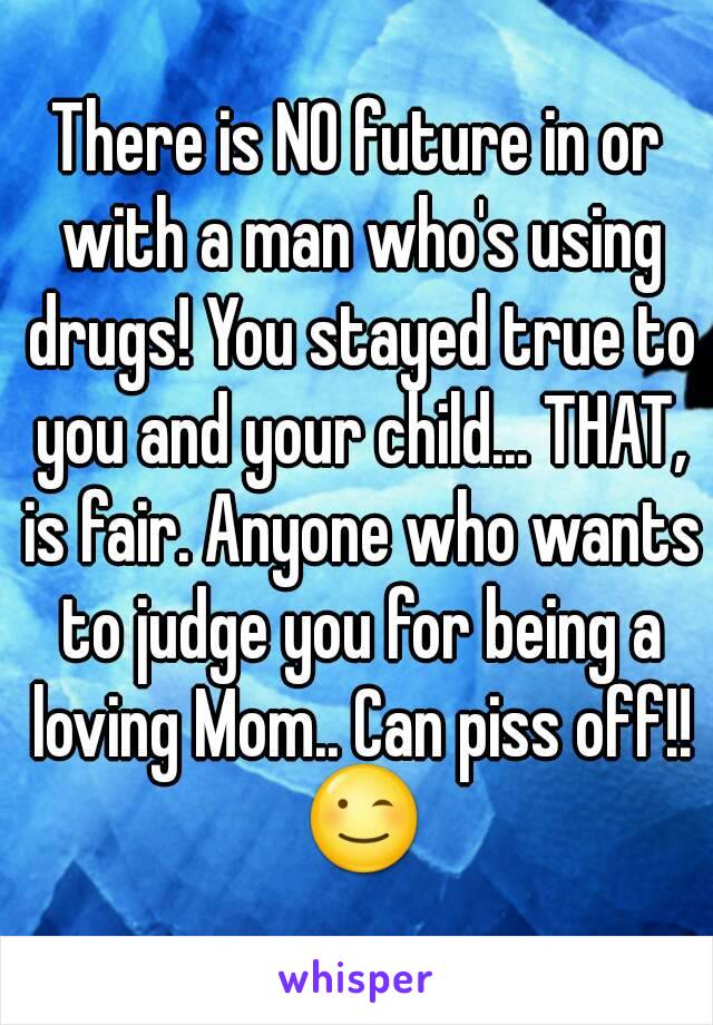 There is NO future in or with a man who's using drugs! You stayed true to you and your child... THAT, is fair. Anyone who wants to judge you for being a loving Mom.. Can piss off!! 😉