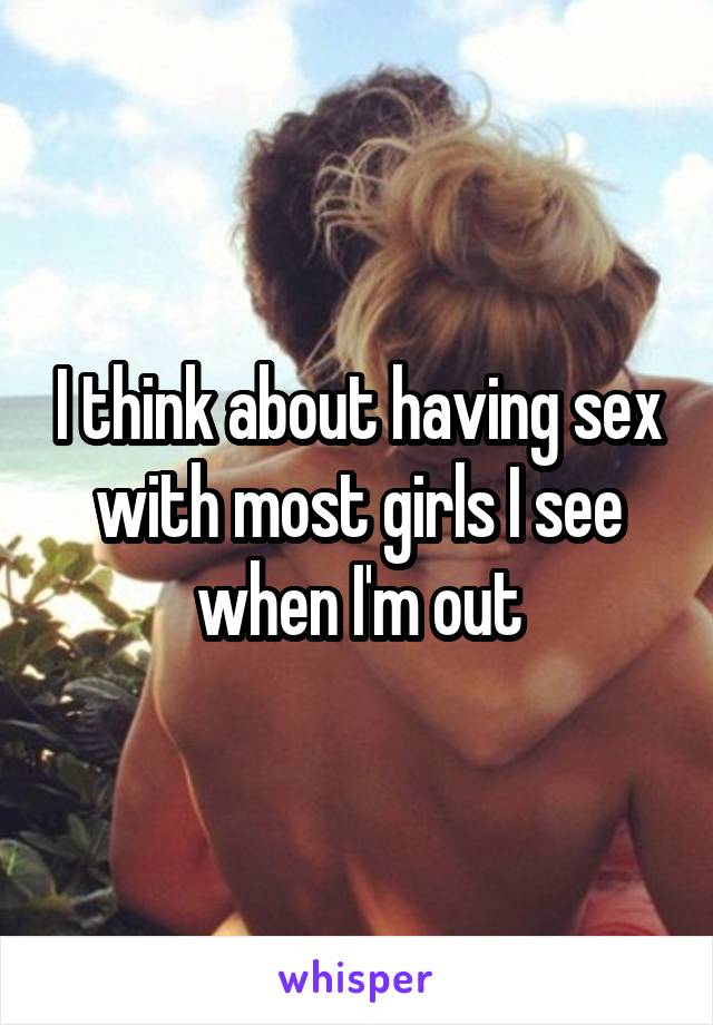 I think about having sex with most girls I see when I'm out