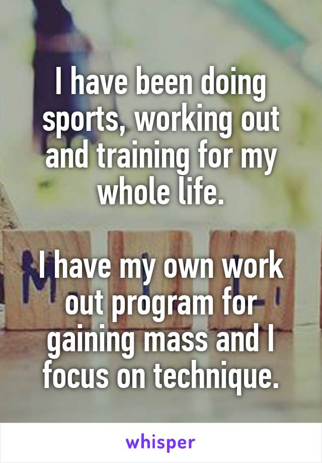 I have been doing sports, working out and training for my whole life.

I have my own work out program for gaining mass and I focus on technique.