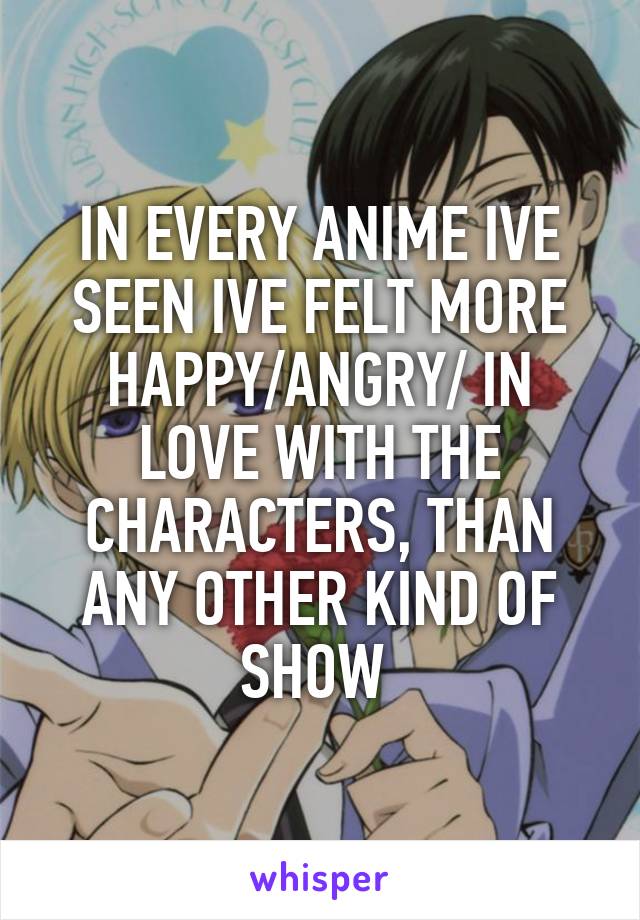 IN EVERY ANIME IVE SEEN IVE FELT MORE HAPPY/ANGRY/ IN LOVE WITH THE CHARACTERS, THAN ANY OTHER KIND OF SHOW 