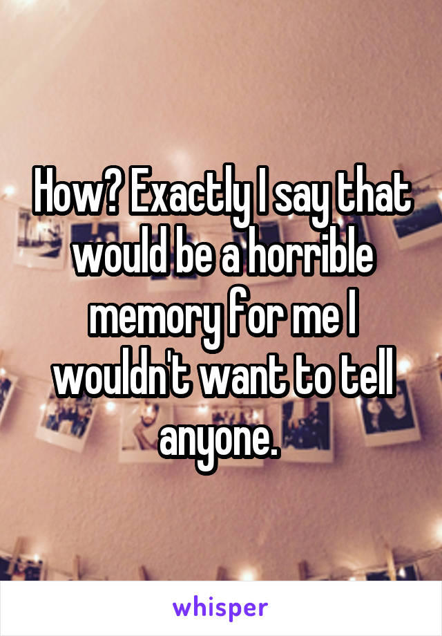 How? Exactly I say that would be a horrible memory for me I wouldn't want to tell anyone. 