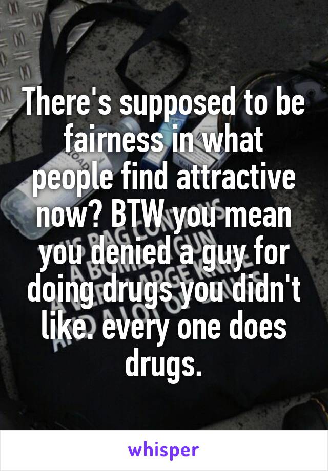 There's supposed to be fairness in what people find attractive now? BTW you mean you denied a guy for doing drugs you didn't like. every one does drugs.