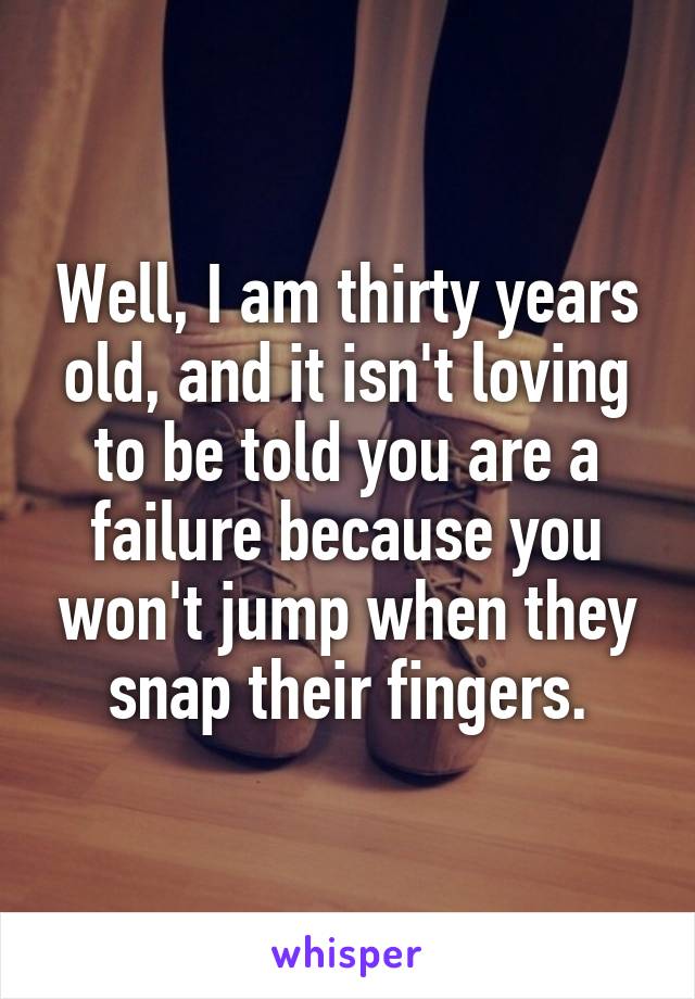 Well, I am thirty years old, and it isn't loving to be told you are a failure because you won't jump when they snap their fingers.