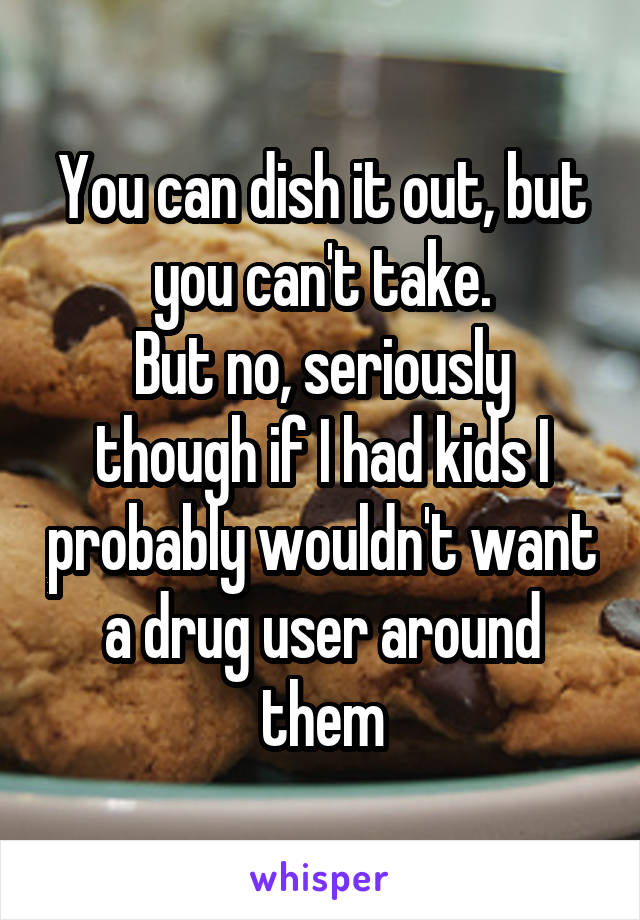 You can dish it out, but you can't take.
But no, seriously though if I had kids I probably wouldn't want a drug user around them