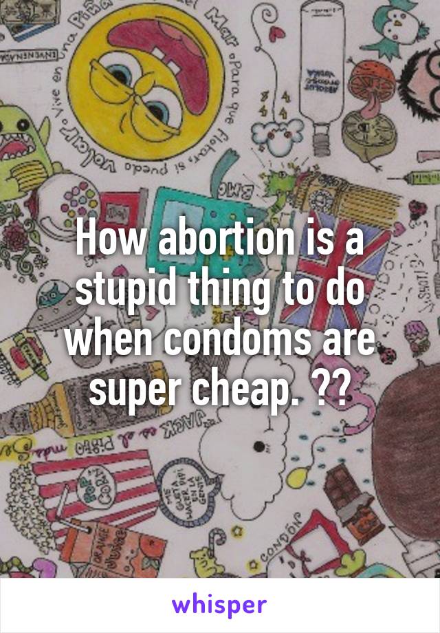 How abortion is a stupid thing to do when condoms are super cheap. 😆😆