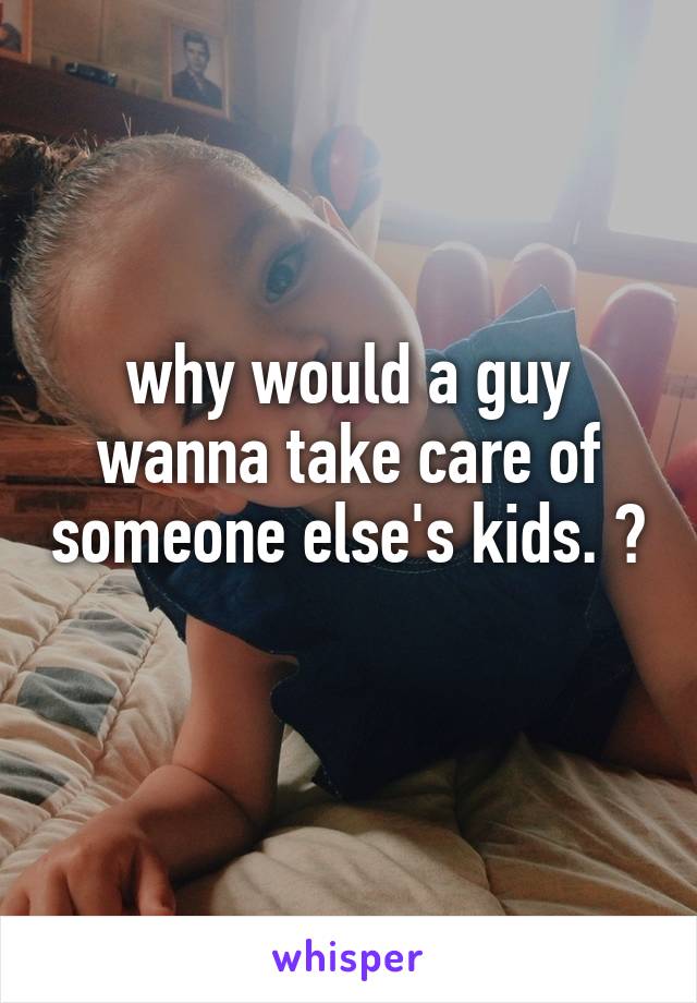 why would a guy wanna take care of someone else's kids. ? 