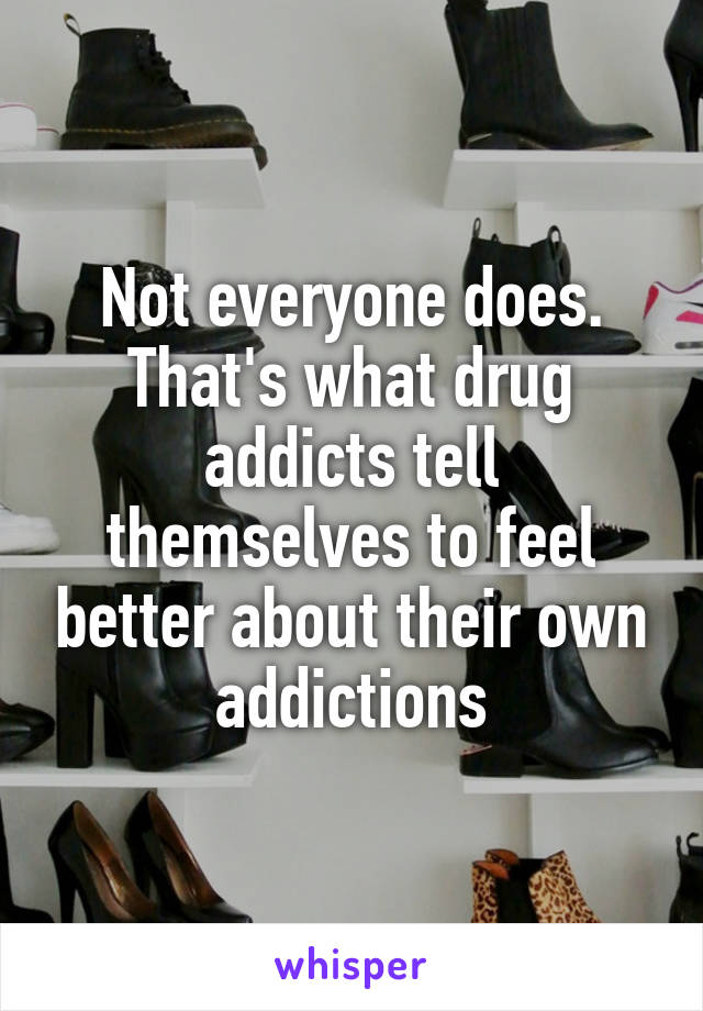 Not everyone does. That's what drug addicts tell themselves to feel better about their own addictions