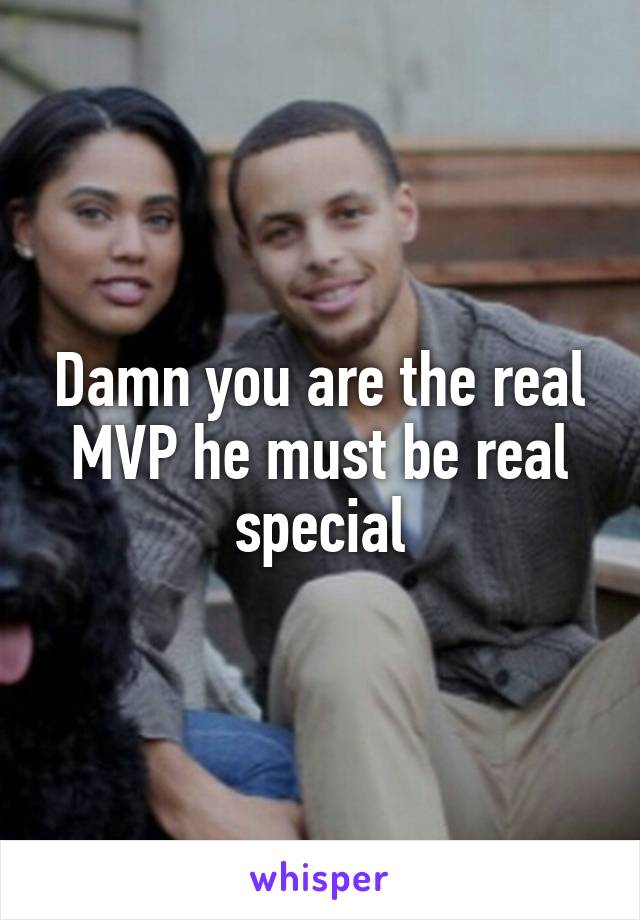 Damn you are the real MVP he must be real special