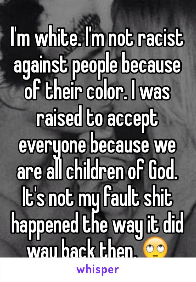I'm white. I'm not racist against people because of their color. I was raised to accept everyone because we are all children of God. It's not my fault shit happened the way it did way back then. 🙄