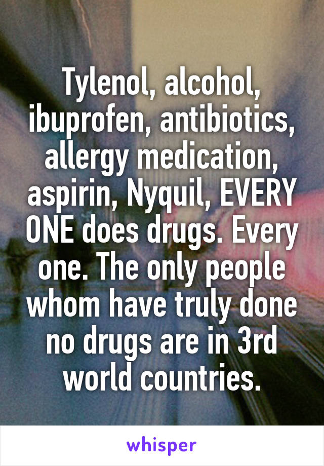 Tylenol, alcohol, ibuprofen, antibiotics, allergy medication, aspirin, Nyquil, EVERY ONE does drugs. Every one. The only people whom have truly done no drugs are in 3rd world countries.