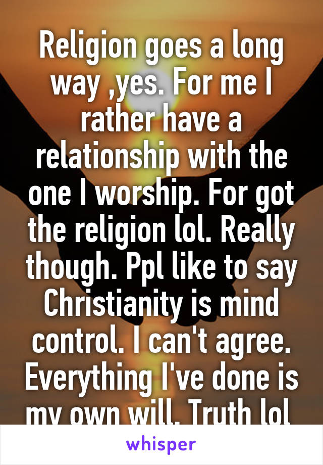 Religion goes a long way ,yes. For me I rather have a relationship with the one I worship. For got the religion lol. Really though. Ppl like to say Christianity is mind control. I can't agree. Everything I've done is my own will. Truth lol 