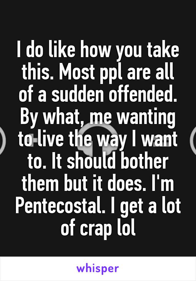 I do like how you take this. Most ppl are all of a sudden offended. By what, me wanting to live the way I want to. It should bother them but it does. I'm Pentecostal. I get a lot of crap lol