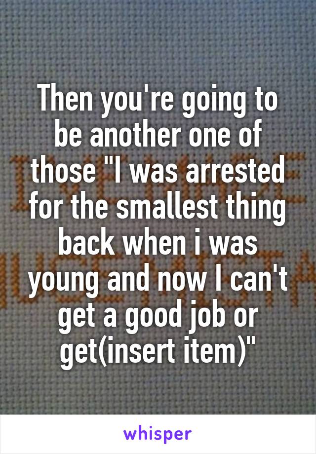 Then you're going to be another one of those "I was arrested for the smallest thing back when i was young and now I can't get a good job or get(insert item)"