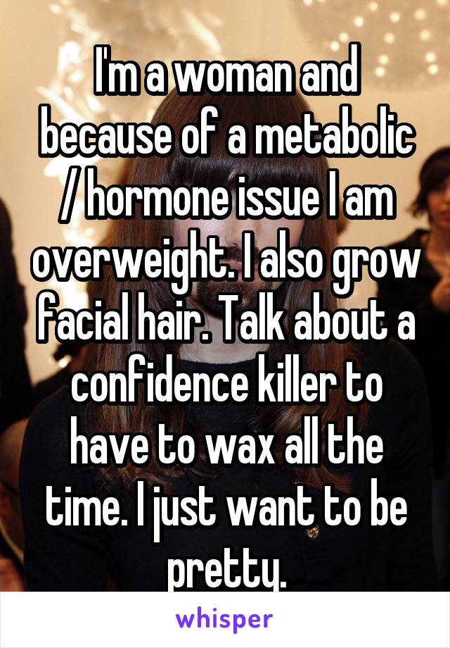 I'm a woman and because of a metabolic / hormone issue I am overweight. I also grow facial hair. Talk about a confidence killer to have to wax all the time. I just want to be pretty.