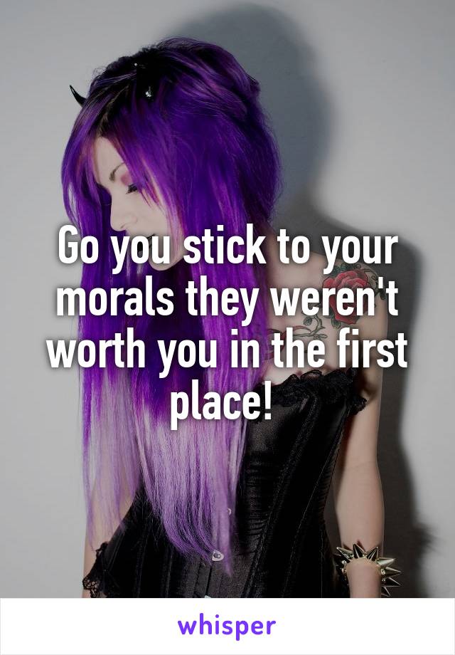 Go you stick to your morals they weren't worth you in the first place! 