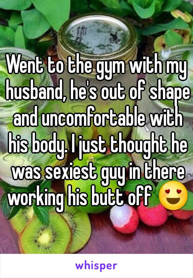 Went to the gym with my husband, he's out of shape and uncomfortable with his body. I just thought he was sexiest guy in there working his butt off 😍