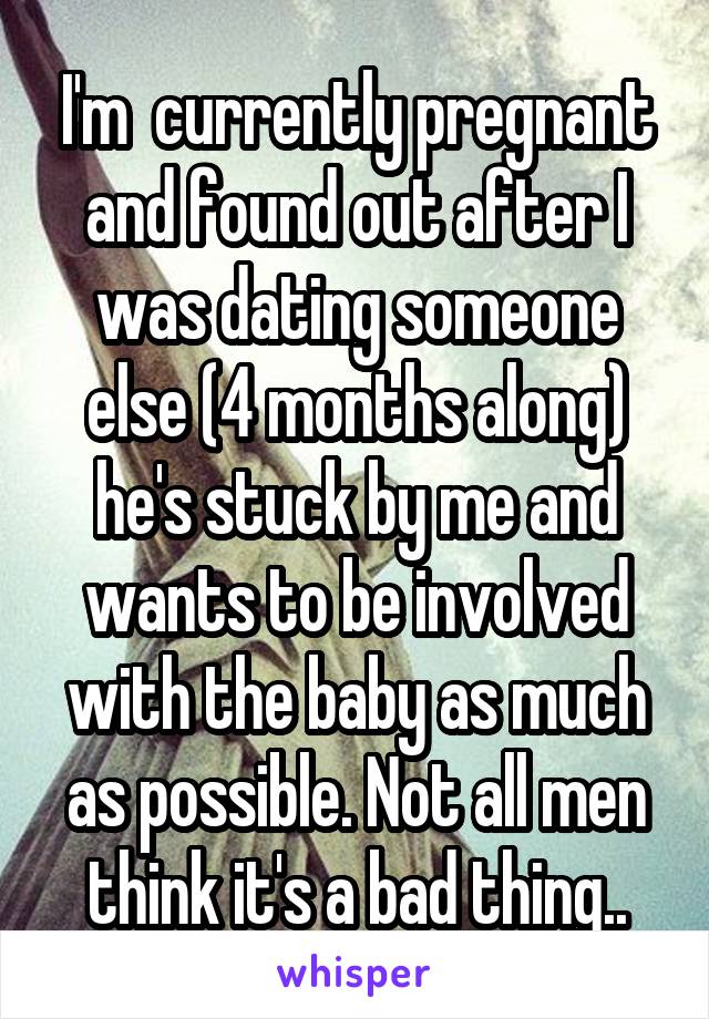 I'm  currently pregnant and found out after I was dating someone else (4 months along) he's stuck by me and wants to be involved with the baby as much as possible. Not all men think it's a bad thing..