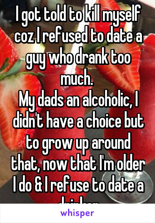 I got told to kill myself coz I refused to date a guy who drank too much. 
My dads an alcoholic, I didn't have a choice but to grow up around that, now that I'm older I do & I refuse to date a drinker