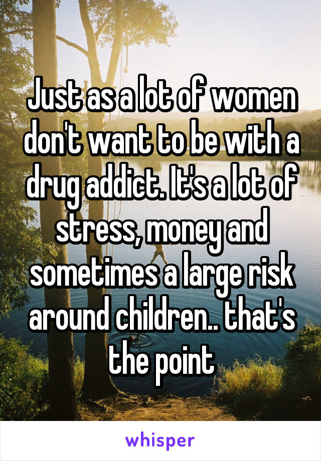 Just as a lot of women don't want to be with a drug addict. It's a lot of stress, money and sometimes a large risk around children.. that's the point