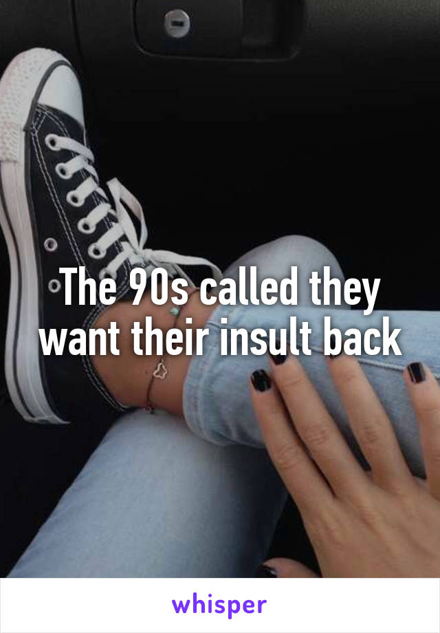 The 90s called they want their insult back